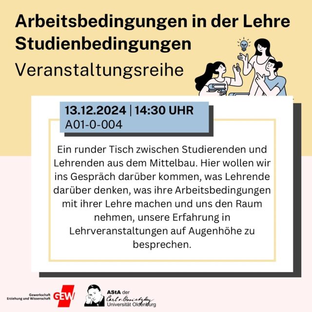 Veranstaltungsreihe: Arbeitsbedingungen in der Lehre
🗓️13.12.2024 ⏰14:30 Uhr📍A01-0-004

Ein runder Tisch zwischen Studierenden und Lehrenden aus dem Mittelbau. Hier wollen wir ins Gespräch darüber kommen, was Lehrende darüber denken, was ihre Arbeitsbedingungen mit ihrer Lehre machen und uns den Raum nehmen, unsere Erfahrung in Lehrveranstaltungen auf Augenhöhe zu besprechen.

——————ENGLISH BELOW——————

13.12.2024
2:30 PM
A01-0-004

A round table between students and teachers from the Mittelbau. Here we want to talk about what university teachers think about it, what their working conditions do with their teaching and discuss our experience in courses.