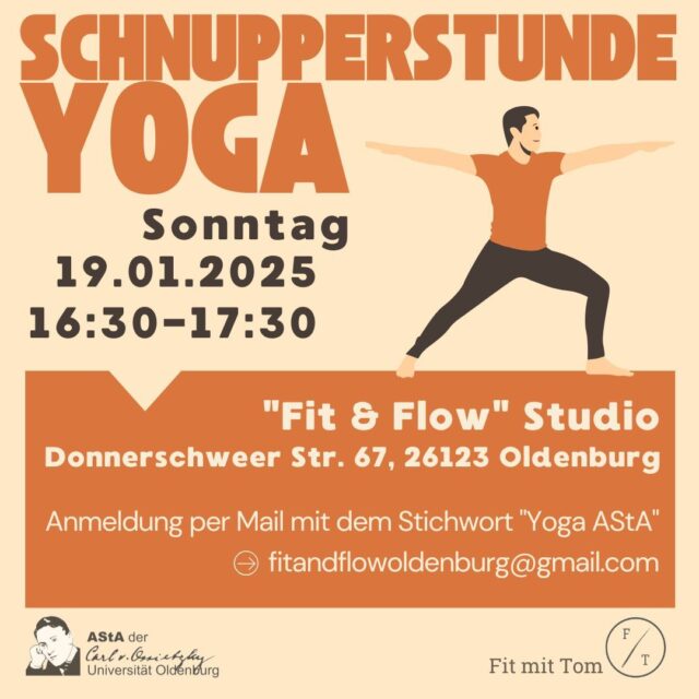 Du wolltest schon immer einmal wissen, ob Yoga etwas für Dich ist?Oder wissen, was genau in einer Yoga-Stunde gemacht wird? Dann bist Du hier genau richtig! Denn das Referat für Kultur und Sport lädt interessierte Studierende ganz herzlich zu einer Schnupperstunde Yoga ein. 

Die Stunde wird angeleitet vom Yogalehrer Tom. Unter dem Motto "Yoga for Body & Soul" lernst Du neben klassischen Yoga-Haltungen auch Entspannungsübungen kennen. 

Stattfinden wird die Schnupper-Stunde am Sonntag, den 19.01.2025 in der Zeit von 16:30-17:30 Uhr im "Fit & Flow" Studio, Donnerschweer Str. 67, 26123 Oldenburg.
Da es nur eine bestimmte Anzahl an Plätzen gibt, bitten wir euch sich vorher unter folgender Mail bei Tom unter dem Stichwort "Yoga AStA" anzumelden:
fitandflowoldenburg@gmail.com