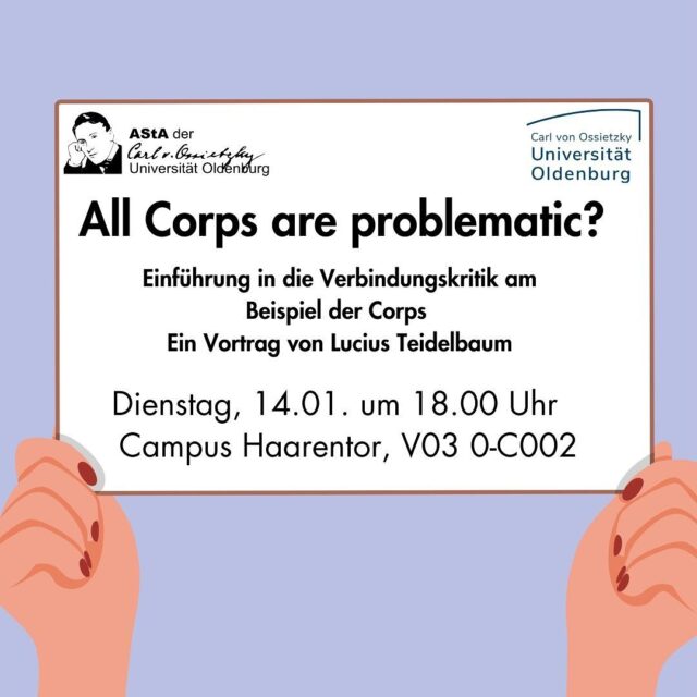 Vortrag: All Corps are problematic? von Lucius Teidelbaum

🕕 Wann? Am 14.01. um 18.00 Uhr

📍Wo? Campus Haarentor (Raum: V03 0-C002)

❓️Worum geht’s? 

Akademische Corps sind eine bestimmte Variante von studentischen Verbindungen. 
Im Gegensatz zu den skandalumwitterten Burschenschaften stehen sie nur selten im Fokus der öffentlichen Kritik.
Dabei bieten auch die Corps als Männerbund und elitäres Netzwerk Ansätze zu einer Kritik. Denn eine sowohl differenzierte wie auch umfassende Verbindungskritik sollte sich nicht auf die Thematisierung extrem rechter Verflechtungen beschränken.
Der Referent - Lucius Teidelbaum - ist freier Journalist, Publizist und Rechercheur zum Thema Extreme Rechte und anliegende Grauzonen. Von ihm erschien 2023 das Buch „Vom Querdenken zur Querfront? Corona-Proteste von rechts“ im Unrast-Verlag.

Der Vortrag wird auf deutscher Sprache sein.