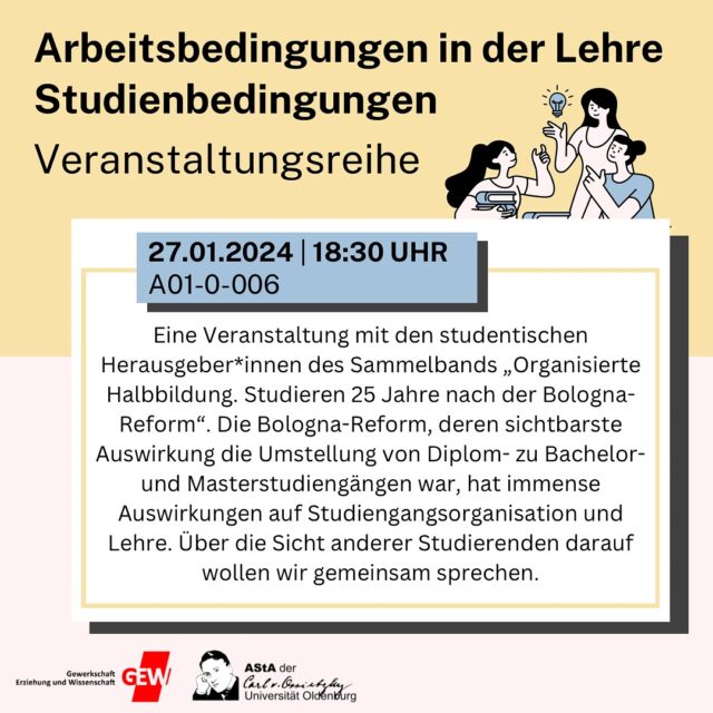 Vortrag in der Veranstaltungsreihe zu Arbeitsbedingungen:

Montag, 27.01.2025 
18:30 Uhr
A01 0 006

Eine Veranstaltung mit den studentischen Herausgeber*innen des Sammelbands „Organisierte Halbbildung. Studieren 25 Jahre nach der Bologna-Reform“. Die Bologna-Reform, deren sichtbarste Auswirkung die Umstellung von Diplom- zu Bachelor- und Masterstudiengängen war, hat immense Auswirkungen auf Studiengangsorganisation und Lehre. Über die Sicht anderer Studierenden darauf wollen wir gemeinsam sprechen.