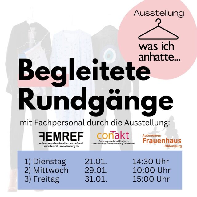 Begleitete Rundgänge durch die Ausstellung „was ich anhatte“ mit Fachpersonal oder Awareness Personen

Uns ist bewusst, dass was ich dieses Thema emotional
aufwühlen und bedrücken kann.
Damit du dir die Ausstellung trotz Bedenken anschauen kannst, möchten wir die Möglichkeit bieten, die Ausstellung in Begleitung von Fachpersonal oder Awareness geschulten FLINTA* Personen anzuschauen.
Im Notfall hast du so auch die Möglichkeit dich mit einer Begleitperson zurückzuziehen, wenn es dir zu viel wird.

1) Dienstag 21.01. um 14:30 Uhr geleitet von Fachpersonal : Franziska Strosche (Autonomes Frauenhaus / conTakt) und Sabine Keidel (Anwältin i.R.)
2) Mittwoch 29.01. um 10:00 Uhr geleitet von Awareness FLINTA Personen aus dem FemRef 
3) Freitag 31.01. um 15:00 Uhr geleitet von Awareness FLINTA Personen aus dem FemRef