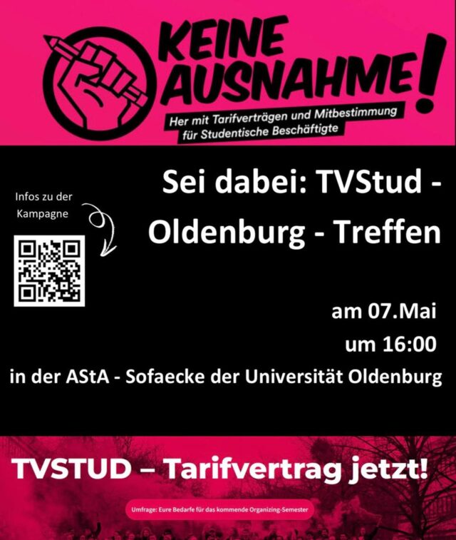 TVStud-Treffen am 07. April

Liebe Studierende,
wir laden euch herzlich zum TVStud-Treffen in Oldenburg ein!
Gemeinsam setzen wir uns für bessere Arbeitsbedingungen für studentische Beschäftigte ein. Wenn ihr mehr über die Kampagne erfahren, euch vernetzen und aktiv werden wollt, dann kommt vorbei:
Wann? 07. Mai, 16:00 Uhr
Wo? AStA-Sofaecke, Universität Oldenburg

Die TVStud-Kampagne kämpft bundesweit für einen Tarifvertrag für studentische Beschäftigte. Doch bessere Arbeitsbedingungen kommen nicht von allein - sie müssen erkämpft werden. Genau hier setzt Organizing an: Es bedeutet, dass wir uns als Betroffene zusammentun, gemeinsam Forderungen stellen und aktiv für Veränderungen eintreten.
Denn je mehr wir sind, desto größer ist unser Einfluss!
Unser Treffen ist eine Gelegenheit, sich zu informieren, Erfahrungen auszutauschen und gemeinsam Strategien zu entwickeln. Egal, ob ihr schon aktiv seid oder einfach mal reinschnuppern wollt - jede*r ist willkommen!

Kommt vorbei, informiert euch und werdet Teil der Bewegung!
Weitere Informationen gibt es unter: https://tvstud.de/

————————————————————

TVStud meeting on 07. April

Dear students,

We invite you to the TVStud meeting in Oldenburg!

Together we are committed to better working conditions for student employees. If you want to learn more about the campaign, network and get active, come by:

When? 07. May, 4:00 PM

Where? AStA sofa corner, University of Oldenburg

The TVStud campaign is fighting nationwide for a collective agreement for student employees. But better working conditions do not come by themselves - they must be fought for. This is exactly where organizing comes in: It means that we join forces as those affected, make demands together and actively stand up for change.

Because the more we are, the greater our influence!

Our meeting is an opportunity to inform ourselves, exchange experiences and develop strategies together. Whether you are already active or just want to get a taste - everyone is welcome!

Come by, inform yourself and become part of the movement!

Further information can be found at: https://tvstud.de/