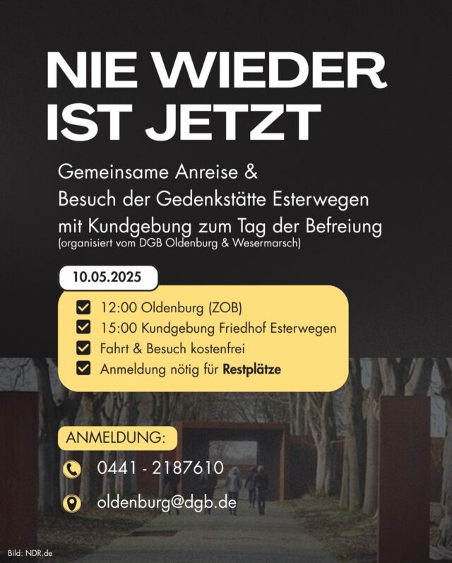 Besuch der Gedenkstätte und Kundgebung zum Tag der Befreiung in Esterwegen organisiert durch den DGB Oldenburg & DGB Wesermarsch
🗓️ Samstag, 10.05.2025

⏰ Abfahrtzeit Oldenburg ZOB/Bahnhof: 12:00 Uhr
📍 13:30 Uhr Gedenkstätte Esterwegen (14:30 Uhr Weiterfahrt)
📍 15:00 Uhr Kundgebung Friedhof Esterwegen 
🚏 16:30 Uhr Rückfahrt 

🆓 Fahrt und Besuch der Gedenkstätte ist kostenfrei

⚠️ Annmeldung notwendig. Bitte erkundigt euch, ob noch Plätze frei sind.
DGB Büro Oldenburg
Tel.: 0441-2187610
Mail: oldenburg@dgb.de

Internationale Kundgebung
Redner:innen: 
Corinna Bittner (DIZ Emslandlager Vorstandsmitglied)
Drs. Alie Noorlag (Autorin)
Christa Bröcher (Enkelin eines Moorsoldaten)

Kulturprogramm:
Bejarano & Microphone Mafia (Joram Bejarano & Kutlu Yurtseven)

Eine Veranstaltung der Deutsch-Niederländische Initiative 8. Mai