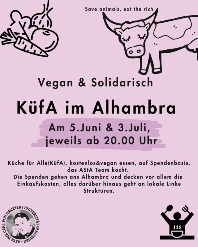 Küche für Alle - vegan & solidarisch im Alhambra🌱🥘

🎉Wir laden zur nächsten KüfA ins Alhambra ein.

🕗 Wann: Am 05.Juni und 03.Juli, jeweils ab 20.00 Uhr

❓️Was ist das?

🌱Küche für Alle(KüfA) ist ein solidarisches Angebot im Alhambra. Hier kann gemeinsam kostenlos&vegan gegessen werden, auf Spendenbasis. 

🧚🏾‍♀️KüfA meets AStA - an beiden Terminen kocht das AStA Team  für dich.

❗️Die Spenden gehen ans Alhambra und decken vor allem die Einkaufskosten, alles darüber hinaus geht an lokale Linke Strukturen.