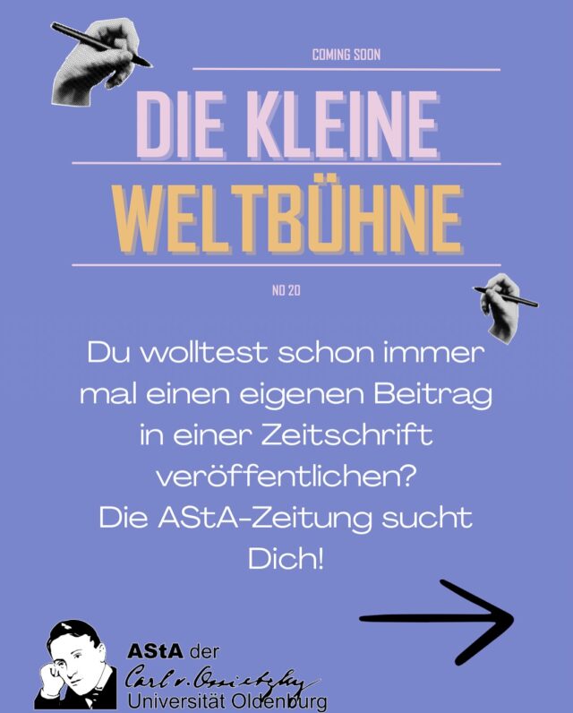 Du wolltest schon immer mal einen eigenen Beitrag in einer Zeitschrift veröffentlichen? Die AStA-Zeitung sucht Dich!

Alle Studierenden der Carl von Ossietzky Universität Oldenburg sind herzlich dazu eingeladen, einen Beitrag einzureichen.
Einschränkungen zur Art des Beitrages gibt es keine. Es kann ein sachlicher Text, eine Geschichte oder Anekdote, ein Rätsel, eine Karikatur, ein Bild, Kontaktadressen, Termine, Veranstaltungen o.ä. sein, was immer ihr möchtet. Auch an anderer Stelle bereits veröffentlichte Texte sind herzlich willkommen, sofern sie noch aktuell sind. Selbstverständlich können die Texte mit Bildern oder Fotos ergänzt werden.
Beiträge mit rassistischen, sexistischen, faschistischen, antisemitischen oder militaristischen Inhalten werden grundsätzlich abgelehnt. Für Eingesandtes kann keine Haftung übernommen werden.
Wir behalten uns vor, die Texte und Bilder auch elektronisch zu veröffentlichen. Mit Einsenden von Manuskripten und Bildern wird der Veröffentlichung zugestimmt.
Wir bitten darum, die Artikel in elektronischer Form einzureichen. Alle Texte sollten * gegendert sein.
Erreichbar sind wir über unser Postfach im AStA-Trakt oder per E-Mail. Die Redaktion behält sich Kürzungen und redaktionelle Auswahl vor.
Beim Einsenden eures Beitrages bitte außerdem den (Arbeits-)Titel, euren vollen Namen und Studiengang und ggf. dem Namen eurer Initiative o.ä. angeben.
Für die kommende Ausgabe schickt euren Beitrag bitte bis zum 15. August an: weltbuehne@asta-uol.de