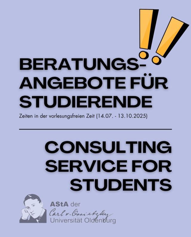 In der vorlesungsfreien Zeit gelten geänderte Zeiten für das Beratungsangebot. Weitere Informationen über das Beratungsangebot findet ihr auch auf der Website: asta-uol.de

Wir wünschen allen Studierenden viel Erfolg bei den Prüfungsleistungen und eine erholsame Zeit in den „Semesterferien“
_______________________________________________

In the lecture-free period we have different time slots for our consulting service. You can find more information about the consulting and help service on our website: asta-uol.de

We wish all of the students good luck with their exams and a good time to recharge during the lecture-free period!

*Social Counseling on Wednesday from 02:00 PM (!!) - 04:00 PM instead of 02:00 AM