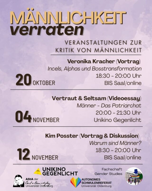 Männlichkeit verraten – Kritische Perspektiven auf das Patriarchat
👉Drei Veranstaltungen im Wintersemester 25/26

💬 Wir sprechen über:
- Incels, Alphas & Boss-Transformation
- Das Patriarchat (im Videoessay)
- Warum sind Männer (wie sie sind)?
Mit: Veronika Kracher, Kim Posster u.a.

✨ Organisiert vom AStA, @schwuref, @genderstudiesoldenburg & @unikino_gegenlicht

📚 Kritisch. Politisch. Notwendig.

#MännlichkeitVerraten #KritikVonMännlichkeit #GenderStudies #UniOldenburg #Feminismus #Patriarchat #UnikinoGegenlicht