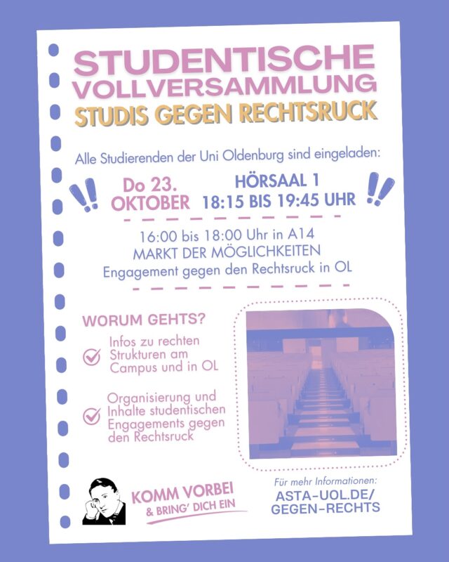 Alle Studierenden der Carl-von-Ossietzky Universität Oldenburg sind eingeladen am Donnerstag, 23.10.2025 von 18:15-19:45 Uhr an der Studentischen Vollversammlung in Hörsaal 1 (A14) teilzunehmen.
Zur politischen Willensbildung der Studierendenschaft werden Betroffene und Organisationen gegen Rechte Strukturen in und um Oldenburg eingeladen und stellen sich vor. Sie können sich und ihre Erfahrungen oder Arbeit vorstellen und warum Engagement gegen rechts wichtig für Studierende ist. Zudem gibt es zwei Beschlussvorlagen gegen rechte Strukturen and der Uni und darüber hinaus die Möglichkeit sich für weitere Arbeit und verschiedenen Arbeitsgruppen zu vernetzen. 

———————————

All students at Carl von Ossietzky University Oldenburg are invited to participate in the Student General Assembly on Thursday, October 23, 2025, from 6:15 p.m. to 7:45 p.m. in Lecture Hall 1 (A14).
To help shape the political will of the student body, those affected and organizations opposing right-wing structures in and around Oldenburg are invited to introduce themselves. They can introduce themselves, their experiences, and their work, and why engaging in anti-right-wing activities is important for students. In addition, there will be two proposed resolutions against right-wing structures at the university, as well as the opportunity to network for further work and various working groups.

There will also be live audio translation.

Aktuelle Informationen findet ihr unter: asta-uol.de/gegen-rechts