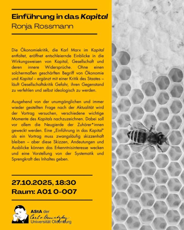27.10.2025, 18:30 
Raum A01 0-007
Einführung in das Kapital 
mit Ronja Rossmann

Die Ökonomiekritik, die Karl Marx im Kapital entfaltet, eröffnet entschleiernde Einblicke in die Wirkungsweisen von Kapital, Gesellschaft und deren innere Widersprüche. Ohne einen solchermaßen geschärften Begriff von Ökonomie und Kapital - ergänzt mit einer Kritik des Staates - läuft Gesellschaftskritik Gefahr, ihren Gegenstand zu verfehlen und selbst ideologisch zu werden.

Ausgehend von der unumgänglichen und immer wieder gestellten Frage nach der Aktualität wird der Vortrag versuchen, verschiedene wichtige Momente des Kapitals nachzuzeichnen. Dabei soll vor allem die Neugierde der Zuhörer*innen geweckt werden. Eine „Einführung in das Kapital" als ein Vortrag muss zwangsläufig skizzenhaft bleiben - aber diese Skizzen, Andeutungen und Ausblicke können das Erkenntnisinteresse wecken und eine Vorstellung von der Systematik und Sprengkraft des Inhaltes geben.