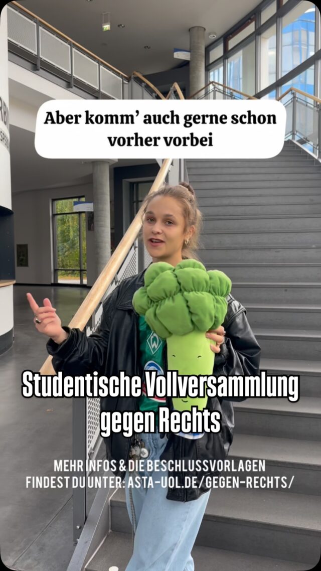 Diesen Donnerstag um 18:15 Uhr in Hörsaal 1 (English below, activate your subtitles)
Studentische Vollversammlung gegen den Rechtsruck! 
🎫 Campus Card nicht vergessen! 

Alle Studierenden der Carl-von-Ossietzky Universität Oldenburg sind eingeladen am Donnerstag, 23.10.2025 von 18:15-19:45 Uhr an der Studentischen Vollversammlung in Hörsaal 1 (A14) teilzunehmen.
Zur politischen Willensbildung der Studierendenschaft werden Betroffene und Organisationen gegen Rechte Strukturen in und um Oldenburg eingeladen und stellen sich vor. Sie können sich und ihre Erfahrungen oder Arbeit vorstellen und warum Engagement gegen rechts wichtig für Studierende ist. Zudem gibt es zwei Beschlussvorlagen gegen rechte Strukturen and der Uni und darüber hinaus die Möglichkeit sich für weitere Arbeit und verschiedenen Arbeitsgruppen zu vernetzen. 

———————————

All students at Carl von Ossietzky University Oldenburg are invited to participate in the Student General Assembly on Thursday, October 23, 2025, from 6:15 p.m. to 7:45 p.m. in Lecture Hall 1 (A14).
To help shape the political will of the student body, those affected and organizations opposing right-wing structures in and around Oldenburg are invited to introduce themselves. They can introduce themselves, their experiences, and their work, and why engaging in anti-right-wing activities is important for students. In addition, there will be two proposed resolutions against right-wing structures at the university, as well as the opportunity to network for further work and various working groups.

There will also be live audio translation.

Aktuelle Informationen findet ihr unter: asta-uol.de/gegen-rechts
