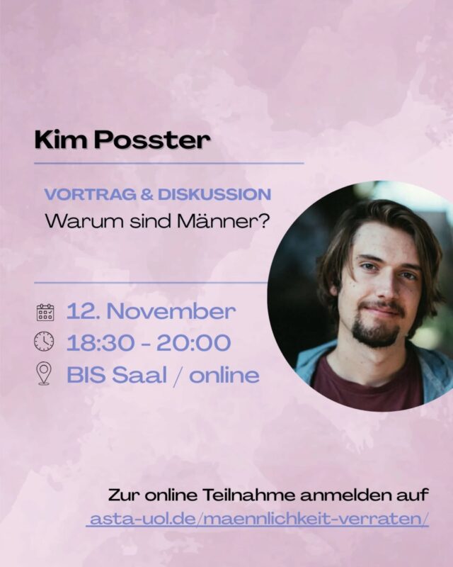🕡12. November um 18:30 - 20:00 Uhr 
📍BIS Saal / online

Kim Posster stellt sich der Frage „Warum sind Männer?!“ und analysiert die heutige männliche Zurichtung. Dabei stellt er die strukturelle Funktion von Männlichkeit dar: Männer sollen, müssen und wollen Männer sein. Permanente Selbstdisziplinierung, Konkurrenz und emotionale Verpanzerung dient nicht nur dem Patriarchat, sondern sind systemrelevant für kapitalistische Strukturen. 

Der Drang sich zu beweisen sichert den eigenen Status und sorgt dabei für den Fortbestand eines ausbeuterischen Systems. Doch wie daraus ausbrechen?