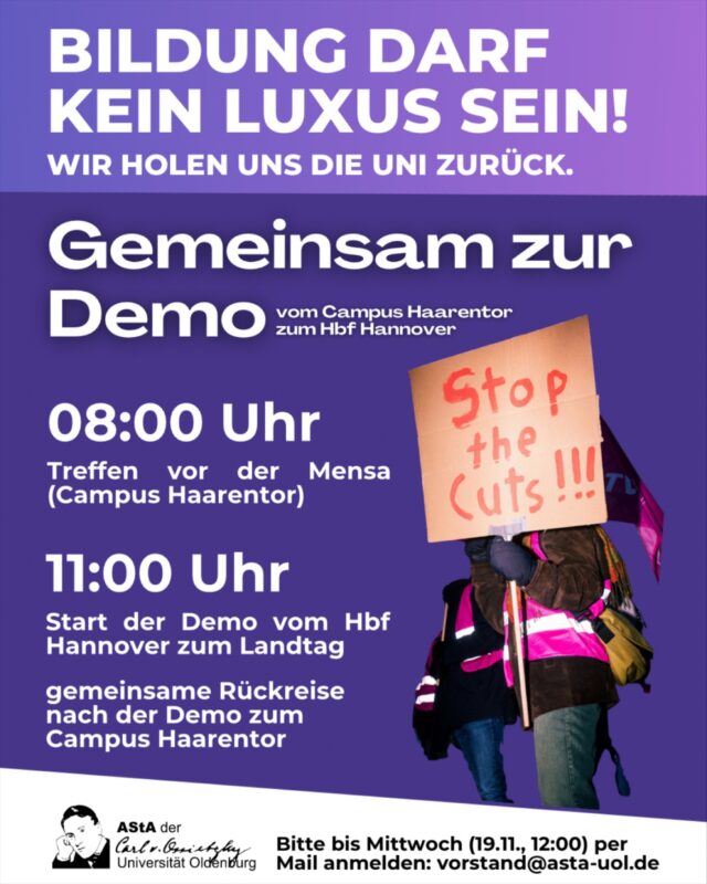 Da die Bahnsituation in Oldenburg die Anreise verkompliziert, bieten wir eine gemeinsame Anreise mit Kleinbus vom Campus Haarentor nach Hannover an. Die Hin- und Rückfahrt ist kostenfrei! Bitte melde dich für einen Platz bis diesen Mittwoch 12:00 Uhr per Mail an vorstand@asta-uol.de an. 
Komm‘ mit zur Demo am Donnerstag (20.11) „Bildung Darf Kein Luxus Sein!“ Gemeinsam mit anderen Universitäten wollen wir laut sein und vom Hbf Hannover zum Landtag demonstrieren gehen! 

engl. version:

Since the train situation in Oldenburg complicates the journey, we offer you to travel together by minibus from the Haarentor campus to Hanover. The trip is free of charge! Please register for a place by this Wednesday 12:00 o’clock via e-mail to vorstand@asta-uol.de.

Join the demo! Together with other universities we want to be loud and demonstrate from Hanover Central Station to the Landtag!