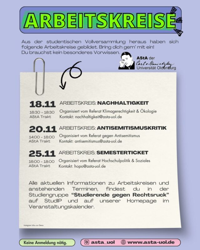 👉 Die Arbeitskreise sollen dort ansetzen, wo wir die studentische Vollversammlung geendet hat. Eine studentische Partizipation ist unerlässlich um den aktuellen Status quo, die Probleme und Sorgen
zu erkennen und anzugehen, die Studierende tagtäglich beschäftigen.

🙌 Komm zum Arbeitskreis und bring dich ein.
Eine vorherige Teilnahme an der Vollversammlung ist keine Voraussetzung, alle* Studierenden sind eingeladen.