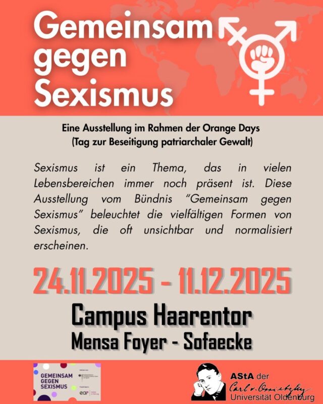 Sexismus ist in unserer Gesellschaft weit verbreitet. Er würdigt Menschen aufgrund ihres Geschlechts herab. Er begegnet uns täglich - in vielen gesellschaftlichen Bereichen. Dem will das Bündnis „Gemeinsam gegen Sexismus“, das vom Bundesministerium für Bildung, Familie, Senioren, Frauen und Jugend (BMBFSFJ) gefördert und von der Europäischen Akademie für Frauen in Politik und Wirtschaft e.V. (EAF Berlin) gemeinsam mit diesem durchgeführt wird, entschieden entgegentreten. 
Ziel ist es, Sexismus und sexuelle Belästigung zu erkennen, hinzusehen und wirksame Maßnahmen dagegen zu verankern.

Wann? Vom 24.11.-14.12.2025 
Wo? Universität Oldenburg, Campus Haarentor Mensa Gebäude (Sofa Ecke vor dem AStA Trakt)

Die Ausstellung wurde vom Gleichstellungsbüro der Stadt Oldenburg beschafft und an den AStA verliehen. @stadt.oldenburg 

Bündnis Gemeinsam gegen Sexismus @gemeinsamgegensexismus 
Bundesfrauenministerin Karin Prien ist Schirmherrin des Bündnisses. Mehrere Hundert Unternehmen, staatliche und nichtstaatliche Organisationen sowie Kultur-und Medieneinrichtungen aus ganz Deutschland sind dem Bündnis bereits beigetreten, indem sie die Gemeinsame Erklärung gegen Sexismus und sexuelle Belästigung* unterzeichnet haben. Mit dieser Selbstverpflichtung zeigen die Bündnismitglieder, dass sie die Bekämpfung von Sexismus und sexueller Belästigung ernst meinen - ob am Arbeitsplatz, im öffentlichen Raum oder in Kultur und Medien.

→ Weitere Informationen über das Bündnis „Gemeinsam gegen Sexismus“ und seine Ziele auf der Website: www.gemeinsam-gegen-sexismus.de