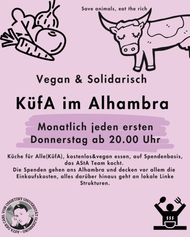 Jeden ersten Donnerstag im Monat, ab 20.00 Uhr: Küche für Alle - vegan & solidarisch im Alhambra🌱🥘

🎉Wir laden zur KüfA ins Alhambra ein.

🕗 Wann: Jeden ersten Donnerstag im Monat, ab 20.00 Uhr

❓️Was ist das?

🌱Küche für Alle(KüfA) ist ein solidarisches Angebot im Alhambra. Hier kann gemeinsam kostenlos&vegan gegessen werden, auf Spendenbasis. 

🧚🏾‍♀️KüfA meets AStA - jeden ersten Donnerstag im Monat kocht das AStA Team  für dich.

❗️Die Spenden gehen ans Alhambra und decken vor allem die Einkaufskosten, alles darüber hinaus geht an lokale Linke Strukturen.

——-English version———
Every first Thursday of the month, starting at 8:00 PM: Kitchen for All - vegan & community-based at the Alhambra 🌱🥘

🎉We invite you to Kitchen for All at the Alhambra.

🕗 When: Every first Thursday of the month, starting at 8:00 PM

❓️What is it?

🌱Kitchen for All (KüfA) is a community-based initiative at the Alhambra. Here, you can eat together for free & vegan, on a donation basis.

🧚🏾‍♀️KüfA meets AStA - every first Thursday of the month, the AStA team cooks for you.

❗️The donations go to the Alhambra and primarily cover the shopping costs; anything beyond that goes to local left-wing structures.