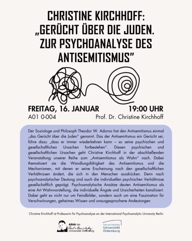 🗓️ 16.01.2026
🕖 19:00 Uhr
📍A01 0-004

Der Soziologe und Philosoph Theodor W. Adorno hat den Antisemitismus einmal „das Gerücht über die Juden" genannt. Das der Antisemitismus ein Gerücht sei, führe dazu „dass er immer wiederkehren kann - so seine psychischen und gesellschaftlichen Ursachen fortbestehen". 
Diesen psychischen und gesellschaftlichen Ursachen geht Christine Kirchhoff in der abschließenden Veranstaltung unserer Reihe zum „Antisemitismus als Wahn" nach.

Christine Kirchhoff ist Professorin für Psychoanalyse an der International Psychoanalytic University Berlin