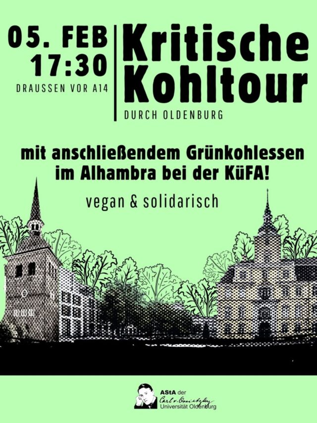 Der AStA lädt ein zur Kritische Kohltour  am 5. Februar um 17:30. 
Treffpunkt ist draußen vor A14.

Eine historische Stadtführung durch Oldenburg:
Da Oldenburg im Zweiten Weltkrieg von alliierten Luftangriffen weitgehend verschont wurde, sieht das beschauliche Städtchen aus, als wäre nichts geschehen. Dass die ehemalige Landeshauptstadt einst eine Hochburg der nationalsozialistischen Bewegung war, zeigt sich nur an einigen halbherzigen Versuchen, die Erinnerung ans "Dritte Reich" in Form von Denkmälern, Infotafeln und Plaketten festzuhalten. Anhand dieser wollen wir nachvollziehen, wie sich Geschichte und ihre institutionalisierte Erinnerung im Stadtbild Oldenburgs niederschlägt.