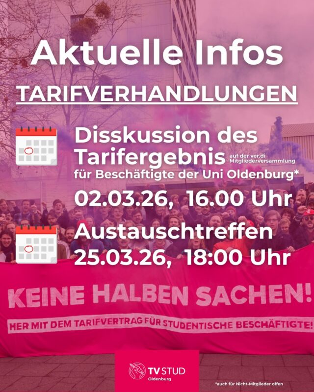 ✊ Aktuelle Infos zu den Tarifverhandlungen – und warum wir jetzt dranbleiben müssen!
wir möchten euch über den Stand der Tarifverhandlungen informieren – und klar sagen: So lassen wir das nicht stehen.

❗️ Noch immer kein Tarifvertrag für studentische Hilfskräfte
Trotz intensiver Verhandlungsrunden, trotz klarer Argumente, trotz massiver Unterstützung aus den Hochschulen: 
Die TdL blockiert weiterhin einen Tarifvertrag für studentische Beschäftigte. 
Sie sieht „keinen Anlass“, ihre Haltung zu ändern – obwohl studentische Hilfskräfte seit Jahren zentrale Arbeit leisten, die Hochschulen am Laufen halten und trotzdem strukturell benachteiligt bleiben.

💶 Verbesserungen beim Entgelt – aber kein Ersatz für echte Absicherung
Immerhin konnten Mindestlohnerhöhungen durchgesetzt werden:
- ab SoSe 2026: 15,20 € 
- ab SoSe 2027: 15,90 €
Das ist ein Schritt – aber kein Durchbruch. 
Ohne Tarifvertrag bleiben Arbeitsbedingungen weiterhin unsicher, ungleich und abhängig vom guten Willen einzelner Einrichtungen.

📅 Mindestvertragslaufzeit – kleine Fortschritte
- Grundsätzlich 1 Jahr
- Abweichungen nur in begründeten Fällen
- Bei Problemen: Personalrat oder Ombudsstellen einschalten

✊ Und jetzt? Jetzt erst recht.
Dieses Ergebnis ist nicht das, wofür wir als TVStud eingesetzt haben.
 
Es zeigt aber auch: Ohne Druck bewegt sich nichts. 
Wir sind viele – und wir werden gehört, wenn wir gemeinsam auftreten.
 
📅 Daher wollen wir uns zum Austausch mit euch am 25.03.2026 um 18:00 Uhr in der ULE Burgstraße 12, 26122 Oldenburg
 
📅 Montag, 2. März 2026
🕓 16:00 bis 17:30 Uhr
📍 Bis-Saal (Bibliothekssaal)
sind alle Beschäftigten der Uni Oldenburg eingeladen, um das Tarifergebnis auf der ver.di Mitgliederversammlung gemeinsam zu diskutieren. Der Termin ist auch für Nicht-Mitglieder offen. Mitglieder haben die Möglichkeit vor Ort über das Verhandlungsergebnis abzustimmen.
Kommt dazu, bringt euch ein, stärkt die Bewegung. 
Nur gemeinsam können wir etwas verändern!