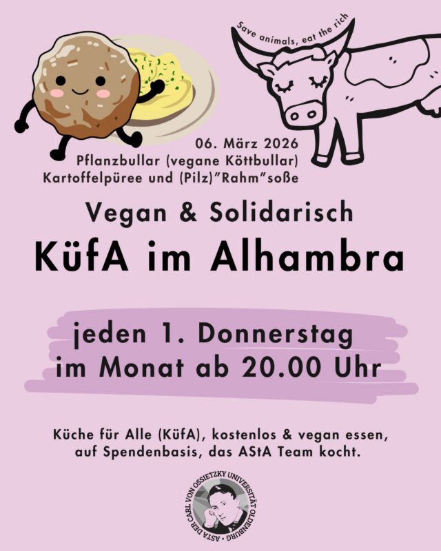 Jeden ersten Donnerstag im Monat, ab 20.00 Uhr: Küche für Alle - vegan & solidarisch im Alhambra🌱🥘
*ein kleiner Fehler hat sich eingeschlichen 05.03.2026 statt dem 06.03.

🎉Wir laden zur KüfA ins Alhambra ein.

🕗 Wann: Jeden ersten Donnerstag im Monat, ab 20.00 Uhr

❓️Was ist das?

🌱Küche für Alle(KüfA) ist ein solidarisches Angebot im Alhambra. Hier kann gemeinsam kostenlos&vegan gegessen werden, auf Spendenbasis. 

🧚🏾‍♀️KüfA meets AStA - jeden ersten Donnerstag im Monat kocht das AStA Team  für dich.

❗️Die Spenden gehen ans Alhambra und decken vor allem die Einkaufskosten, alles darüber hinaus geht an lokale Linke Strukturen.

——-English version———
Every first Thursday of the month, starting at 8:00 PM: Kitchen for All - vegan & community-based at the Alhambra 🌱🥘

🎉We invite you to Kitchen for All at the Alhambra.

🕗 When: Every first Thursday of the month, starting at 8:00 PM

❓️What is it?

🌱Kitchen for All (KüfA) is a community-based initiative at the Alhambra. Here, you can eat together for free & vegan, on a donation basis.

🧚🏾‍♀️KüfA meets AStA - every first Thursday of the month, the AStA team cooks for you.

❗️The donations go to the Alhambra and primarily cover the shopping costs; anything beyond that goes to local left-wing structures.