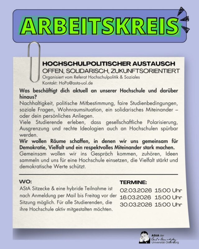 ✨Komm zum Arbeitskreis vom Referat für Hochschulpolitik und Soziales!

👉Nach unserer studentischen Vollversammlung im Oktober wollen wir uns nicht auf den Lorbeeren unserer Beschlüsse ausruhen, sondern weiter mit euch an Themen arbeiten die euch politisch und sozial bewegen oder viel Raum in eurem studentischen Alltag einnehmen.

✊Dem Rechtsruck entgegen, wollen wir uns organisieren, austauschen und miteinander solidarisieren.

📧Bitte meldet euch vorher per Mail an (hopo@asta-uol.de), eine online Teilnahme ist möglich. 
Wir freuen uns auf auch!