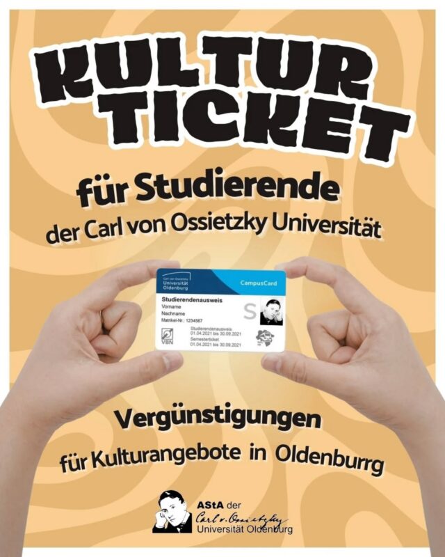 Das Kulturticket beinhaltet Vergünstigungen für kulturelle Institutionen und Veranstaltungen in Oldenburg. Es ist kein separates Ticket, sondern in die Campus Card mit eingebettet.

Das Kulturticket wird solidarisch von allen beitragspflichtigen Studierenden der Carl von Ossietzky Universität getragen.

Das Solidarmodell bietet Vorteile für die Studierenden, weil das Ticket dadurch für jeden günstiger wird, und Vorteile für die Kooperationspartner – Diese können mit einem festen Betrag kalkulieren. Studierenden mit fehlenden finanziellen Voraussetzungen kann so ein Zugang zur Kulturlandschaft von Oldenburg ermöglicht werden. Der Preis des Tickets pro Person liegt bei 2,92€ als Teil des Semsterbeitrags.

Mehr dazu findet ihr unter:
https://asta-oldenburg.de/angebote/kulturticket/

_________________________________________

The Kulturticket includes discounts for cultural institutions and events in Oldenburg. It is not a separate ticket, but is embedded in the Campus Card.

The Kulturticket is paid for jointly by all students of the Carl von Ossietzky University via the semester fee.

The solidarity model offers advantages for the students, because the ticket is cheaper for everyone, and advantages for the cooperation partners - they can calculate with a fixed amount. Students who lack the financial means can thus be given access to Oldenburg's cultural landscape. The price of the ticket per person is 2,92€ as part of the semester contribution.

You can find more information at:
https://asta-oldenburg.de/angebote/kulturticket/