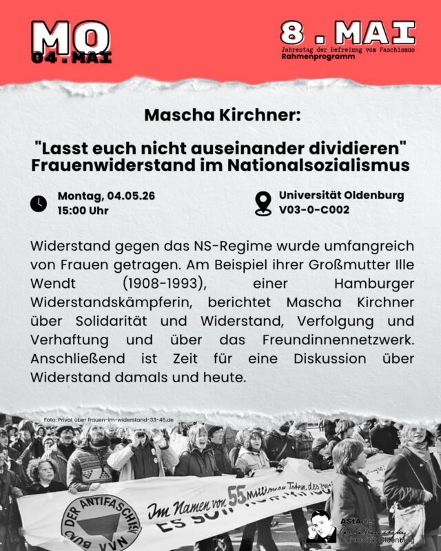 Mascha Kirchner: „Lasst euch nicht auseinander dividieren“ - Frauenwiderstand im Nationalsozialismus 
Widerstand gegen das NS-Regime wurde umfangreich von Frauen getragen. Am Beispiel ihrer Großmutter Ille Wendt (1908-1993), einer Hamburger Widerstandskämpferin, berichtet Mascha Kirchner über Solidarität und Widerstand, Verfolgung und Verhaftung und über das Freundinnennetzwerk. Anschließend ist Zeit für eine Diskussion über Widerstand damals und heute.

Wann? Montag, 04.05. um 15:00 Uhr 
Wo? Universität Oldenburg, Raum: V03-0-C002 (Ammerländer Heerstr.)

Keine Anmeldung notwendig.