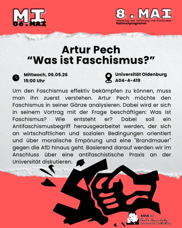—English below— Um den Faschismus effektiv bekämpfen zu können, muss man ihn zuerst verstehen. Artur Pech möchte den Faschismus in seiner Gänze analysieren. Dabei wird er sich in seinem Vortrag mit der Frage beschäftigen: Was ist Faschismus? Wie entsteht er? Dabei soll ein Antifaschismusbegriff herausgearbeitet werden, der sich an wirtschaftlichen und sozialen Bedingungen orientiert und über moralische Empörung und eine „Brandmauer“ gegen die AfD hinaus geht. Basierend darauf werden wir im Anschluss über eine antifaschistische Praxis an der Universität diskutieren.  

Wannn? 06.05. um 15:00 Uhr 
Wo? Universität Oldenburg, Campus Haarentor, A04-4-419  

Keine Anmeldung notwendig. 

English:
In order to fight fascism effectively, we must first understand it. Artur Pech wants to analyze fascism in its entirety. In his talk, he will deal with the question: What is fascism? How does it come about? The aim is to work out a concept of anti-fascism that is based on economic and social conditions and goes beyond moral indignation and a „firewall“ against the AfD. Based on this, we will discuss an anti-fascist practice at the university.

When? 06.05. at 3:00 PM

Where? University of Oldenburg, Campus Haarentor, A04-4-419

No registration necessary.