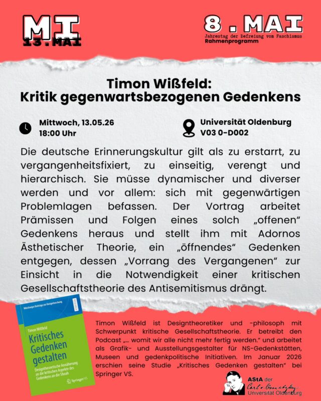 (english below) Die deutsche Erinnerungskultur gilt als zu erstarrt, zu vergangenheitsfixiert, zu einseitig, verengt und hierarchisch. Sie müsse dynamischer und diverser werden und vor allem: sich mit gegenwärtigen Problemlagen befassen. Der Vortrag arbeitet Prämissen und Folgen eines solch „offenen“ Gedenkens heraus und stellt ihm mit Adornos Ästhetischer Theorie, ein „öffnendes“ Gedenken entgegen, dessen „Vorrang des Vergangenen“ zur Einsicht in die Notwendigkeit einer kritischen Gesellschaftstheorie des Antisemitismus drängt.
Timon Wißfeld ist Designtheoretiker und -philosoph mit Schwerpunkt kritische Gesellschaftstheorie. Er betreibt den Podcast „… womit wir alle nicht mehr fertig werden.“ und arbeitet als Grafik- und Ausstellungsgestalter für NS-Gedenkstätten, Museen und gedenkpolitische Initiativen. Im Januar 2026 erschien seine Studie „Kritisches Gedenken gestalten“ bei Springer VS.

Timon Wißfeld: Kritik gegenwartsbezogenen Gedenkens
Wann? 13.05.2026 um 18:00 Uhr
Wo? V03 0-D002 (Ammerländer Heerstr., neben Combi Markt)

english:
The German culture of remembrance is considered too frozen, too past-fixed, too one-sided, narrowed and hierarchical. It needs to become more dynamic and diverse and, above all, to deal with current problem situations. This event elaborates on the premises and consequences of such an „open“ commemoration and, with Adorno’s Aesthetic Theory, opposes it, an „opening“ commemoration whose „priority of the past“ pushes for insight into the need for a critical social theory of anti-Semitism.

Timon Wißfeld is a design theorist and philosopher with a focus on critical social theory. He runs the podcast „... which we all can no longer cope with.“ and works as a graphic and exhibition designer for Nazi memorials, museums and commemorative initiatives. In January 2026, his study „Designing a critical memory“ was published by Springer VS.