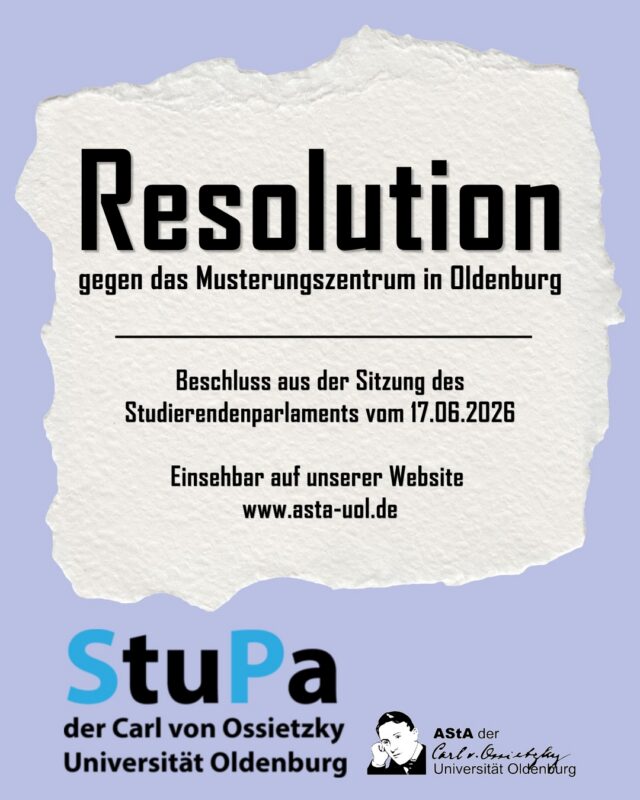 +++ english below & slides 4-6 +++ Resolution gegen des Musterungszentrum in Oldenburg
Aus der letzten Sitzung des Studierendenparlaments ging eine Resolution gegen das Musterungszentrum in Oldenburg hervor, über die der AStA bereits alle Studierende informiert hat und diese nun auch auf hier in sozialen Medien und auf der Website veröffentlicht. 
Der Text kann sowohl auf den Slides in diesem Beitrag oder auf unserer Website unter folgendem Link gelesen werden: 
https://asta-uol.de/wp-content/uploads/2026/06/Resolution.pdf

The last meeting of the student parliament gave rise to a resolution against the Musterungszentrum in Oldenburg, about which the AStA has already informed all students and has now also published it here on social media and on the website.
The text can be read both on the slides in this post or on our website under the following link:
https://asta-uol.de/wp-content/uploads/2026/06/Resolution.pdf