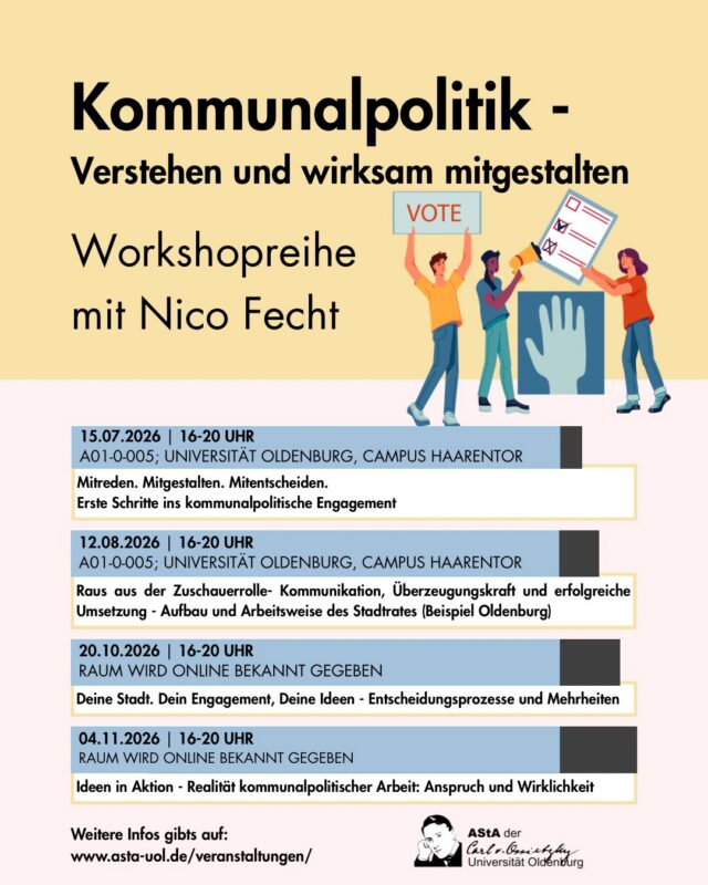 Kommunalpolitik entscheidet über vieles, was unseren Alltag unmittelbar prägt – von Mobilität und Wohnraum über Kultur und Freizeit bis hin zu Klimaschutz und Bildung. Trotzdem bleiben gerade junge Menschen in kommunalen Entscheidungsprozessen häufig unterrepräsentiert.

Dieser Workshop zeigt, dass politisches Engagement nicht erst mit einer Parteimitgliedschaft beginnt. Du lernst, wie Kommunalpolitik funktioniert, welche Möglichkeiten es gibt, dich einzubringen, und wie du deine Ideen wirkungsvoll vertreten kannst.

In praxisnahen Übungen entwickelst du Argumentations- und Kommunikationskompetenzen und erhältst das Handwerkszeug, um selbst aktiv zu werden, sei es in einer Initiative, einem Jugendgremium, einer Wählergemeinschaft oder als Kandidatin bzw. Kandidat.
Nutze die Chance, Verantwortung zu übernehmen, neue Perspektiven kennenzulernen und die Zukunft deiner Stadt oder Gemeinde aktiv mitzugestalten. Denn Demokratie lebt davon, dass Menschen nicht nur mitreden – sondern mitmachen.

Anmeldung erwünscht, aber nicht notwendig.
Mehr Informationen unter: www.asta-uol.de/veranstaltungen/