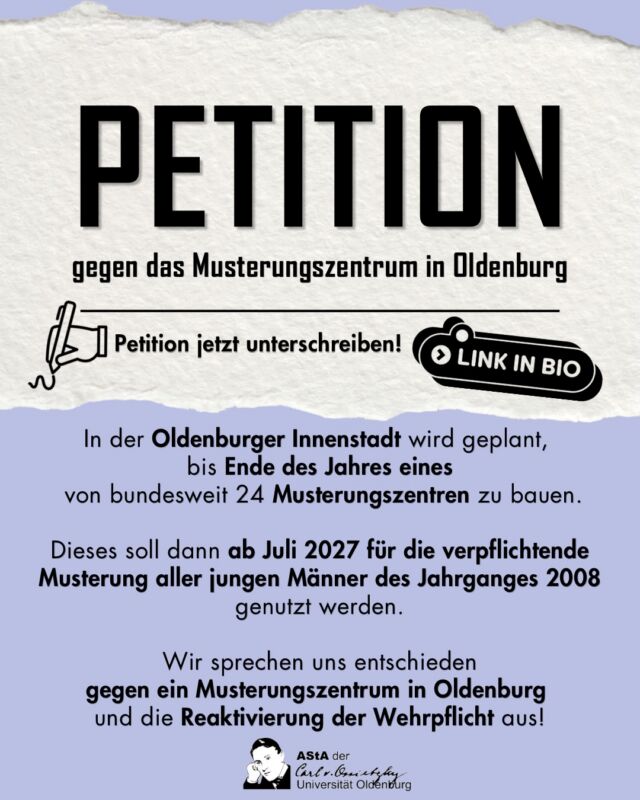 Ein Musterungszentrum für die Bundeswehr mitten in der Innenstadt?! 😯 Du hast auch was dagegen - dann unterschreib‘ jetzt die Petition. Es dauert auch nicht lange!

In der Oldenburger Innenstadt wird geplant, bis Ende des Jahres eines von bundesweit 24 Musterungszentren zu bauen.
Dieses soll dann ab Juli 2027 für die verpflichtende Musterung aller jungen Männer des Jahrganges 2008 genutzt werden.
Wir sprechen uns entschieden gegen ein Musterungszentrum in Oldenburg und die Reaktivierung der Wehrpflicht aus!

english: You don‘t want an examination center for military service in the heart of Oldenburg downtown? - Sign the petition now!
Plans are in progress to establish one of 24 centers of examination for military service across the nation in the city center of Oldenburg by the end of 2026.
This will then be used from July 2027 onwards for the mandatory conscription of all young men born in 2008.
We firmly oppose the establishment of a center of examination for military service in Oldenburg and the reinstatement of the conscription!

🔗 Link (in Bio): https://www.openpetition.de/petition/blog/kein-musterungszentrum-in-oldenburg/2
