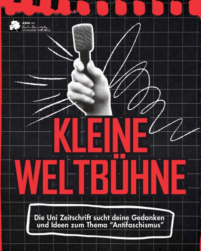 Wir suchen eure Beiträge für die Uni Zeitschrfit mit dem Thema „Antifaschismus“ 🗞️📝

Liebe Studierende, anlässlich des 8. Mai, als Tag der Befreiung vom Nationalsozialismus, haben wir dieses Jahr mit euch aut dem Campus eine Gedenkteier und eine einwöchige antitaschistische Projektwoche abgehalten.
Der 8. Mai markiert die militärische Niederlage des deutschen Faschismus und damit das Ende der Shoah. Die gesellschaftlichen Bedingungen von Faschismus bleiben aber bestehen. Faschismus ist keine historische Ausnahme, sondern eine autoritäre Krisenlösung kapitalistischer Gesellschaften.
Deswegen ist für uns als Studierendenschaft der Tag der Betreiung ein Anlass zur aktiven und kritischen Auseinandersetzung mit dem System, in dem wir forschen und lernen. Der aktuelle Rechtsruck, die Zunahme von Antisemitismus und Rassismus und die militarische Indienstnahme ziviler Intrastruktur müssen uns dazu bewegen, auch an der lochschulen antitaschistisch zu arbeiten und einen Raum zui kritischen Auseinandersetzung für alle Studierenden zu schaffen.

Wir haben uns vorgenommen: der 8. Mai soll ein jährlicher Gedenktag an unserer Universität werden und durch kritische Lehre, Forschung und Studium antifaschistisch weiterentwickelt werden.
In Reflexion über die stattgefundene 8.-Mai-Woche und mit Aussicht auf viele mehr möchten wir unsere Uni-Zeitschrift „Die kleine Weltbühne“ zum Thema „Antifaschismus“ mit euch gestalten.

Wir laden euch herzlich ein, in euren Fachbereichen über antifaschistische, friedensorientierte und ideologiekritische Lehre zu reflektieren und in Text, Bild oder anderer druckbarer Form bei uns einzureichen.
📧 E-Mail zur Einreichung als word/odt Dokument und oder pdf: weltbuehne@asta-uol.de
❌ Deadline: bis zum 31.10.2026
