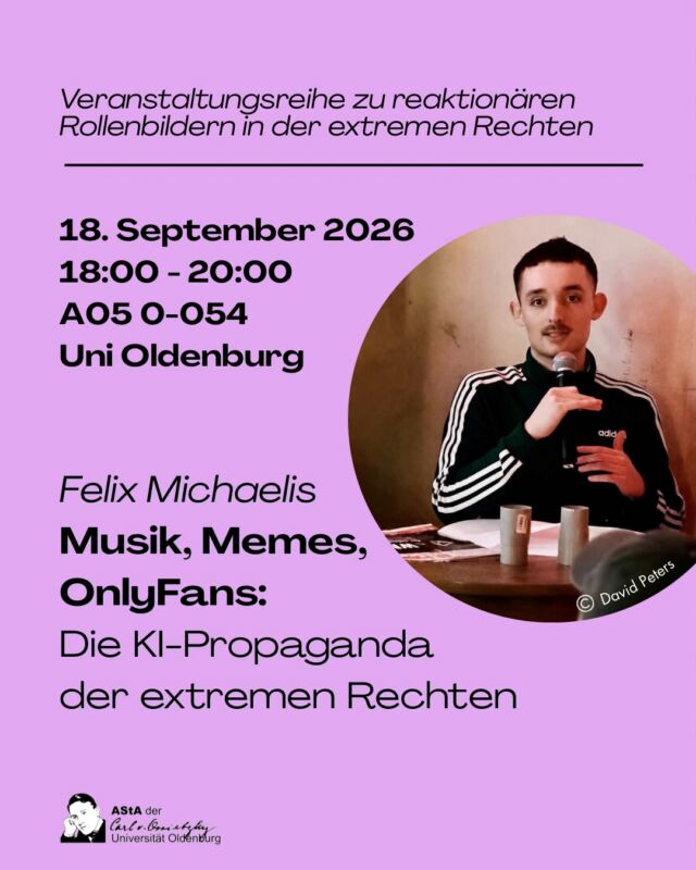 „Musik, Memes, OnlyFans: Die KI-Propaganda der extremen Rechten“ - Der erste Vortrag der Reihe „KI Content, Tradwives, Antifeminismus - Wie die extreme Rechte Geschlechterpolitik macht“ findet am 18. September von 18:00-20:00 Uhr am Campus Haarentor der Universität Oldenburg (Gebäude A05 Raum 0-054) statt.
Wir freuen uns auf einen spannenden Einblick im Vortrag von Felix Michaelis.

Weitere Veranstaltungen der Reihe:
15.10. - Vortrag: Frauen in der extremen Rechten
16.10. - Workshop zu Antifeminismus
tba. Film „Die Kriegerin“ von David Wendt (2011)